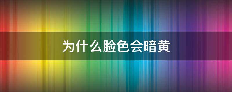 为什么脸色会暗黄 有时候脸色会暗黄是怎么了