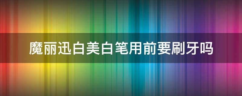魔丽迅白美白笔用前要刷牙吗（美白洁牙笔有用吗）