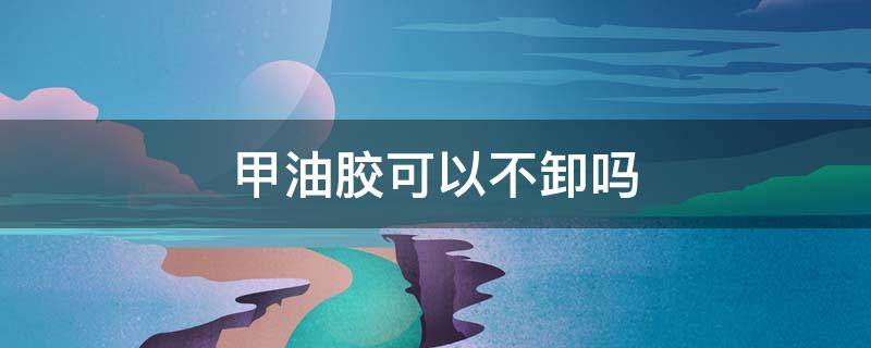 甲油胶可以不卸吗（甲油胶怎么能卸掉）