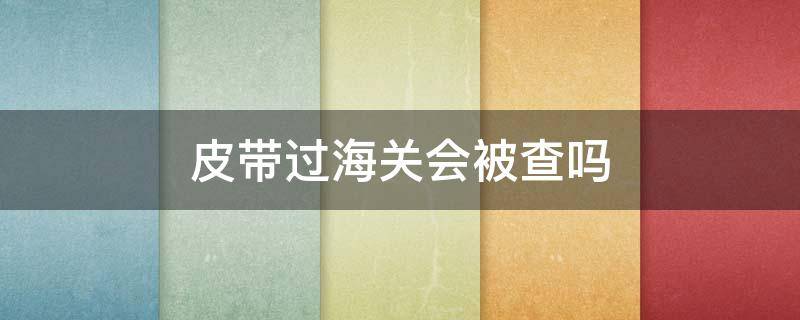 皮带过海关会被查吗（海关带货违法吗）