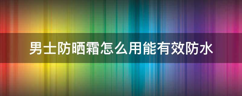男士防晒霜怎么用能有效防水（男士防晒霜怎么用才正确）