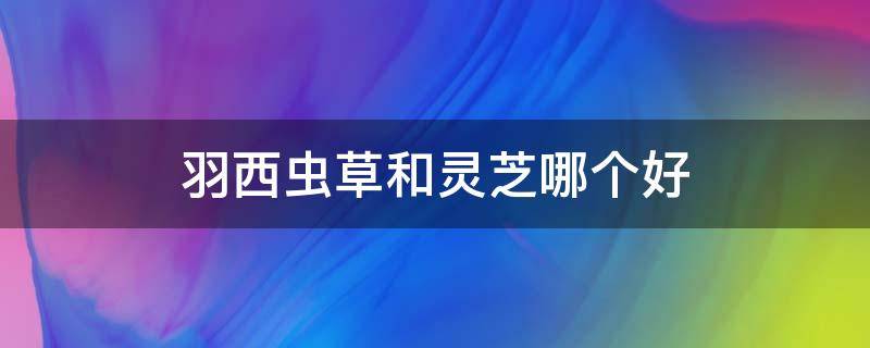 羽西虫草和灵芝哪个好（羽西虫草和灵芝哪个更好）