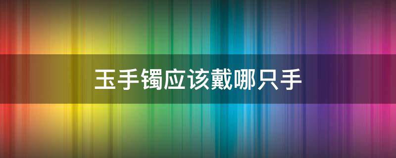 玉手镯应该戴哪只手 玉镯子戴哪个手上比较好