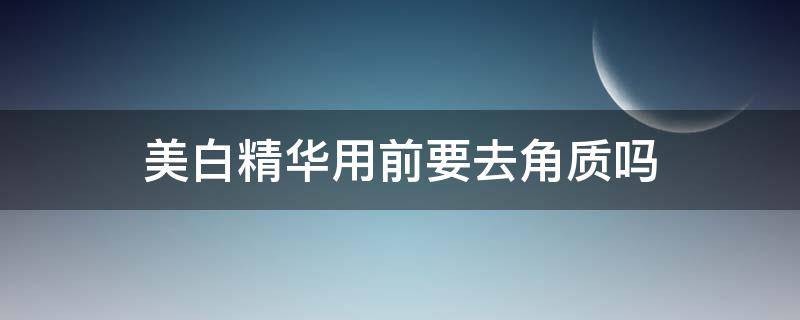 美白精华用前要去角质吗（去完角质后可以用美白产品吗）