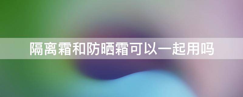 隔离霜和防晒霜可以一起用吗（隔离霜和防晒霜要一起用吗）