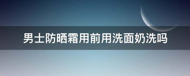 男士防晒霜用前用洗面奶洗吗（男士洗面奶用后要擦什么）