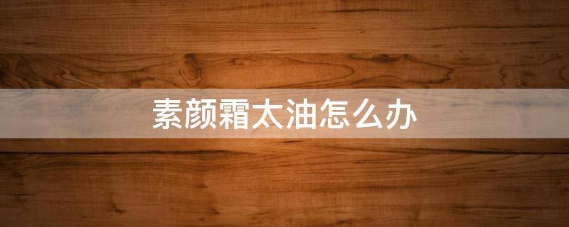 素颜霜太油怎么办（素颜霜太油腻怎么办）