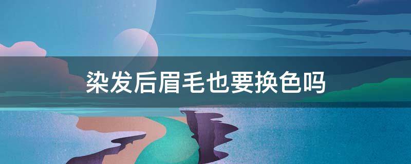 染发后眉毛也要换色吗（染发时眉毛也要染吗）