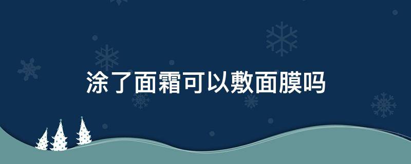 涂了面霜可以敷面膜吗（抹了面霜可以敷面膜吗）