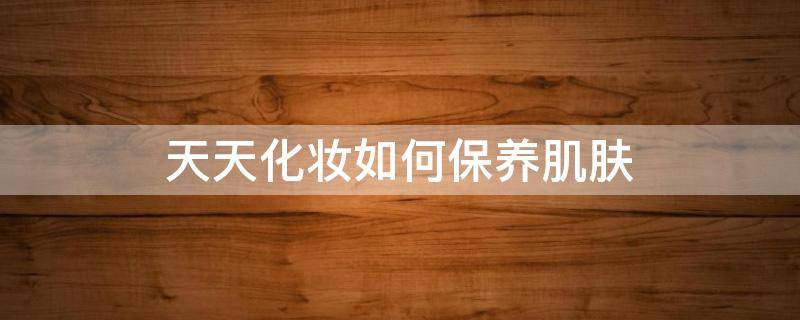天天化妆如何保养肌肤（天天化妆怎么清洁皮肤）