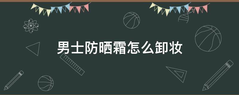 男士防晒霜怎么卸妆 男士防晒需要卸妆吗