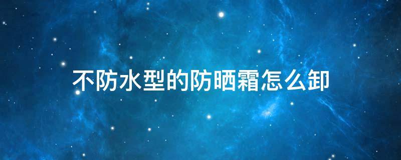 不防水型的防晒霜怎么卸（防晒霜防水的怎么卸除）