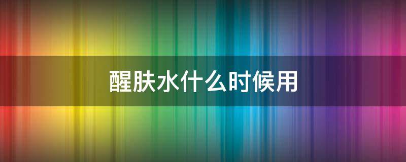 醒肤水什么时候用 醒肤水什么时候用比较好