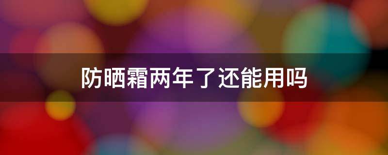 防晒霜两年了还能用吗（防晒霜两年了还可以用吗）