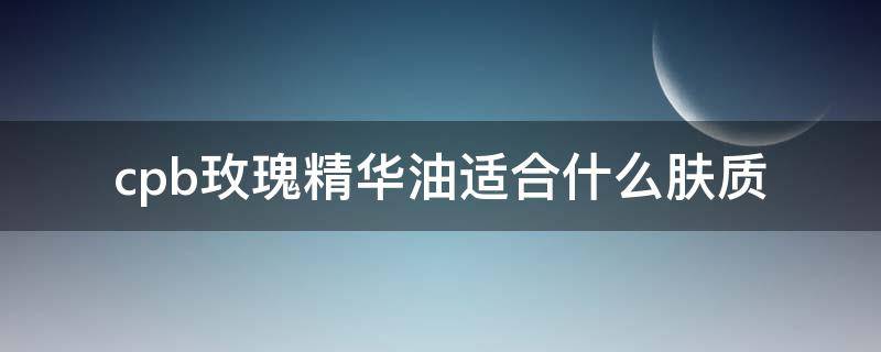 cpb玫瑰精华油适合什么肤质（cpb的玫瑰精油怎么样）
