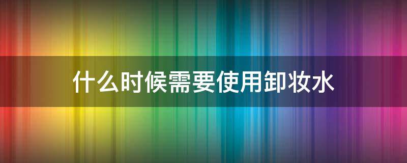 什么时候需要使用卸妆水 什么时候需要卸妆水卸妆