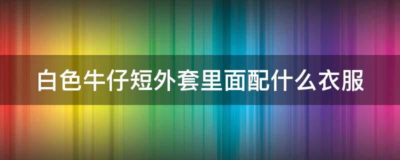 白色牛仔短外套里面配什么衣服（白色牛仔短外套怎么搭配）
