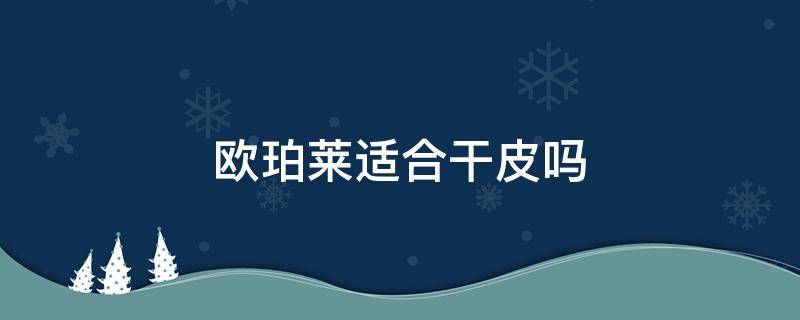 欧珀莱适合干皮吗（干皮肤用欧珀莱哪个）