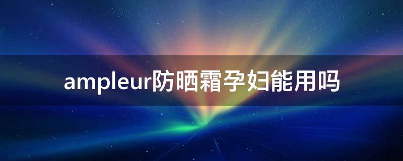ampleur防晒霜孕妇能用吗 eltamd防晒霜孕妇能用吗