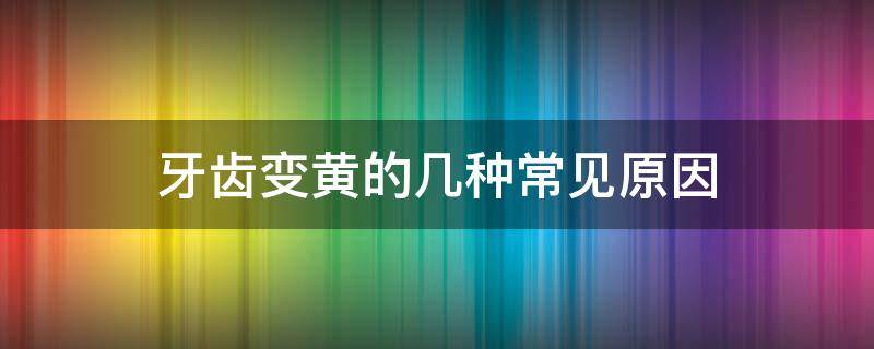牙齿变黄的几种常见原因 牙齿变黄是什么原因呢
