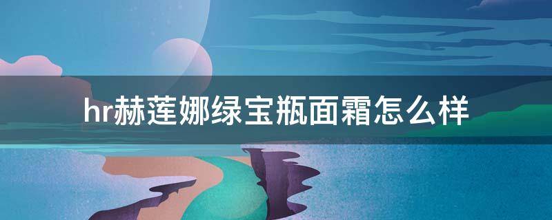 hr赫莲娜绿宝瓶面霜怎么样（hr赫莲娜绿宝瓶精华露适合什么肤质）