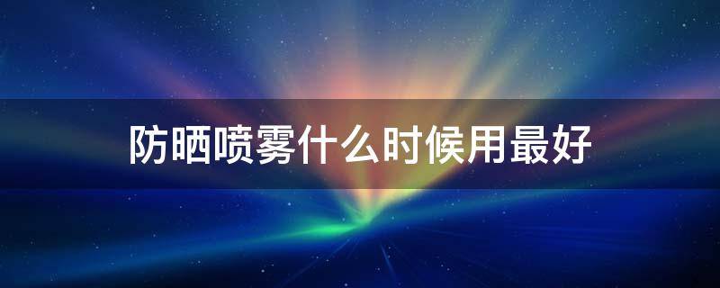 防晒喷雾什么时候用最好 防晒喷雾什么时候用才有效果