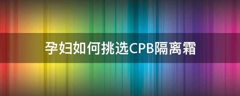 孕妇如何挑选CPB隔离霜（cpb隔离霜成分安全吗）