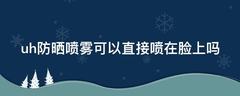 uh防晒喷雾可以直接喷在脸上吗（uh防晒喷雾可以带上飞机吗）
