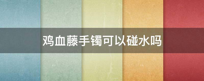 鸡血藤手镯可以碰水吗（鸡血藤手镯包浆以后可以沾水吗）