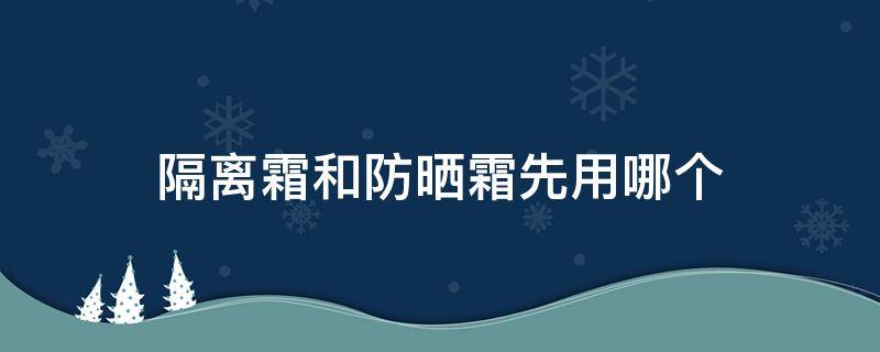 隔离霜和防晒霜先用哪个（隔离霜和防晒霜先用哪个比较好粉底液）