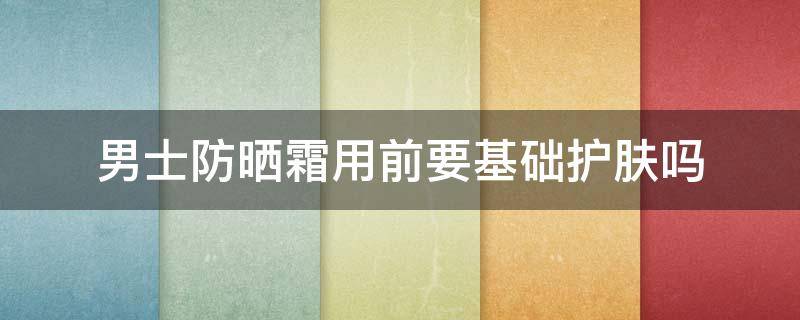 男士防晒霜用前要基础护肤吗 男生需不需要涂防晒霜