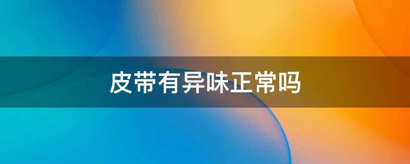 皮带有异味正常吗（皮带有味道正常吗）