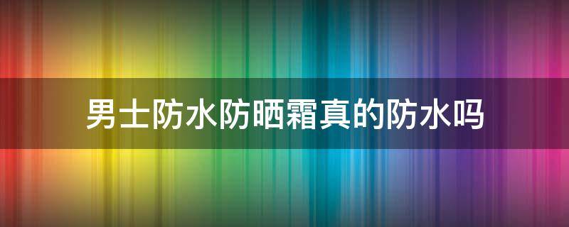 男士防水防晒霜真的防水吗 男士防水防晒霜哪个好