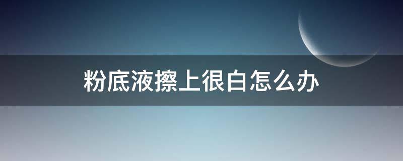 粉底液擦上很白怎么办 粉底液涂出来很白怎么回事