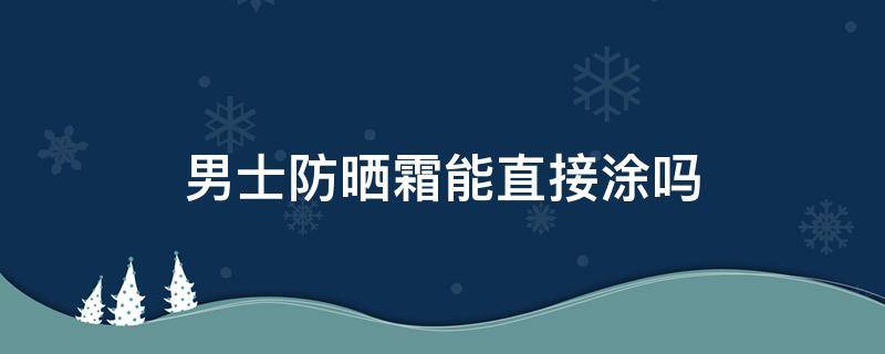 男士防晒霜能直接涂吗 男士可以涂防晒霜吗