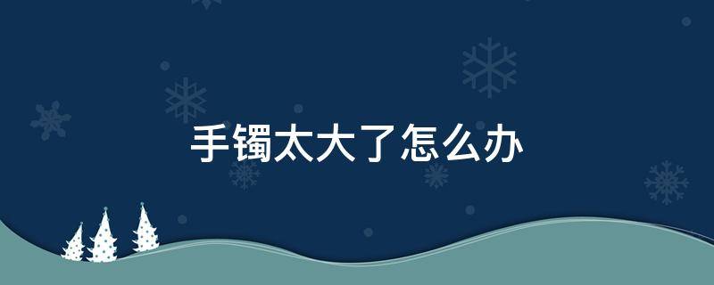 手镯太大了怎么办 手镯太大了怎么办金金