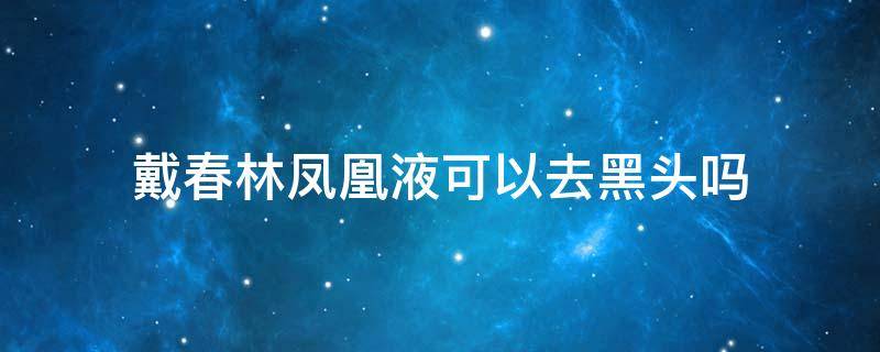 戴春林凤凰液可以去黑头吗 戴春林护肤品