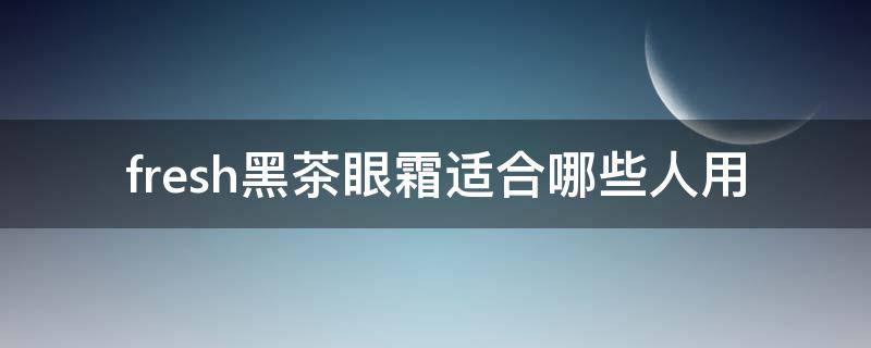 fresh黑茶眼霜适合哪些人用（fresh红茶眼霜好用吗）