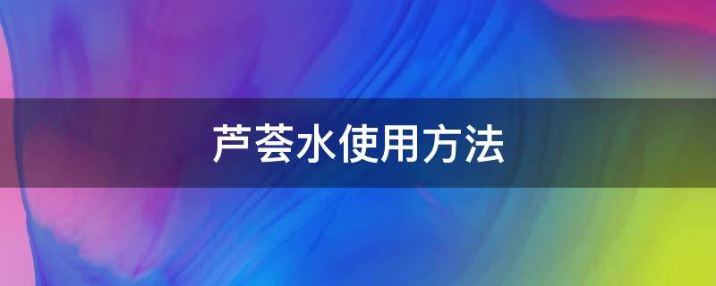 芦荟水使用方法 芦荟的使用步骤