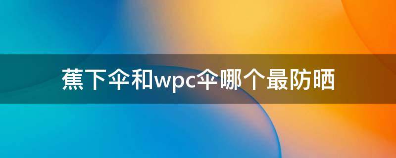 蕉下伞和wpc伞哪个最防晒 wpc晴雨伞有防晒功能吗