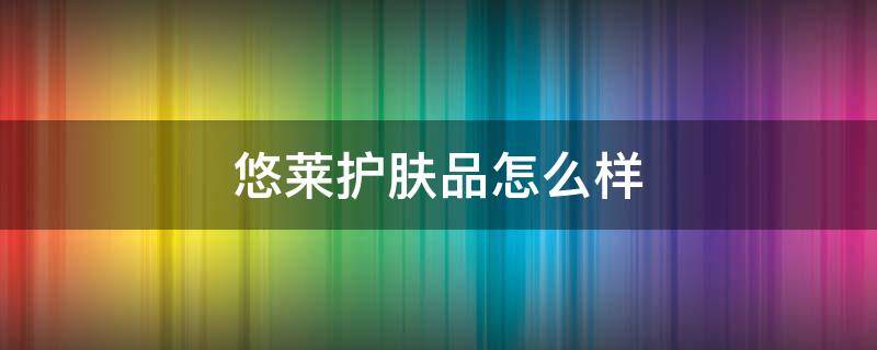 悠莱护肤品怎么样 悠莱护肤品怎么样适合多大年龄