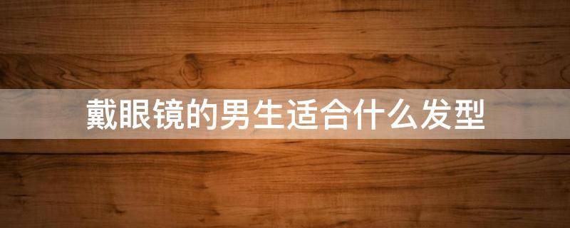 戴眼镜的男生适合什么发型（戴眼镜的男生适合什么发型图片）