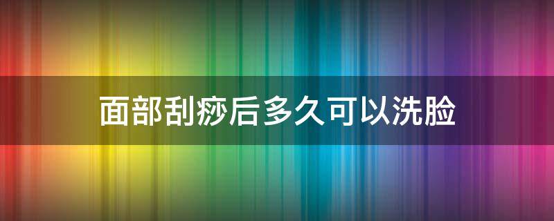 面部刮痧后多久可以洗脸（面部刮痧后多久能洗脸）