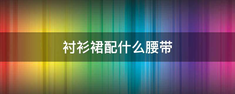 衬衫裙配什么腰带 衬衫裙搭配什么腰带