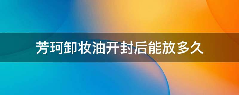 芳珂卸妆油开封后能放多久（芳珂卸妆油开封后四个月没有用完）