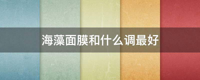 海藻面膜和什么调最好（海藻面膜用什么调制效果最好）
