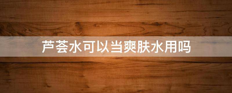 芦荟水可以当爽肤水用吗（芦荟舒缓保湿化妆水可以当爽肤水吗）
