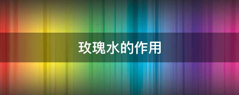 玫瑰水的作用（玫瑰水的作用与用途）