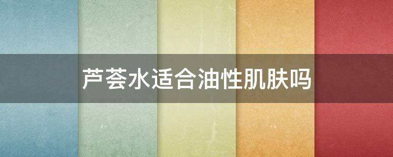 芦荟水适合油性肌肤吗（芦荟水适合油性皮肤吗）