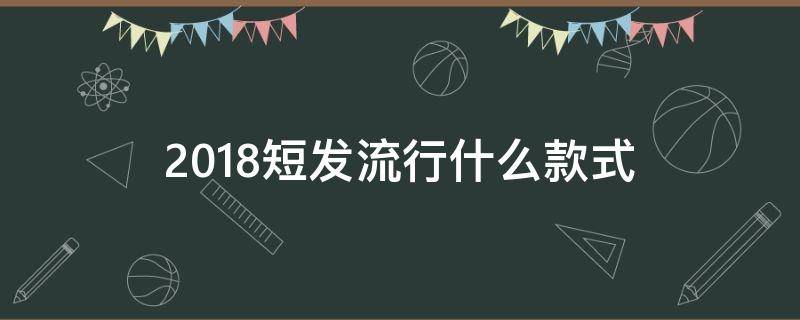 2018短发流行什么款式（今年最流行的短发发型）